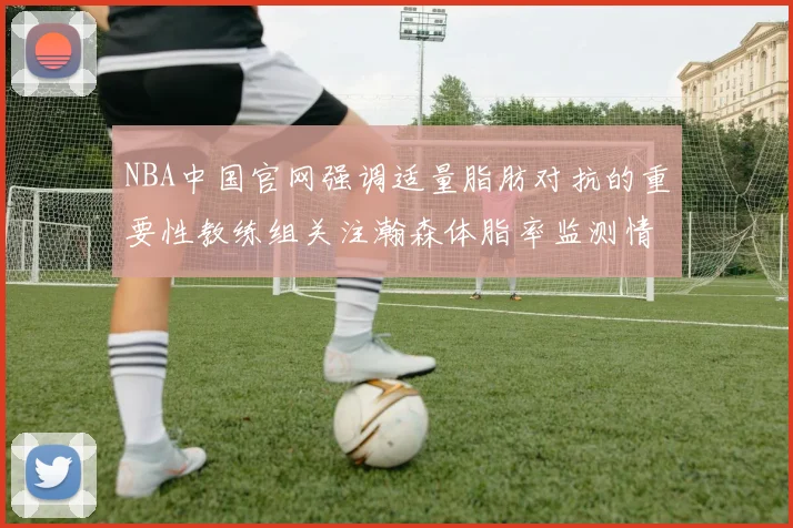 NBA中国官网强调适量脂肪对抗的重要性教练组关注瀚森体脂率监测情况