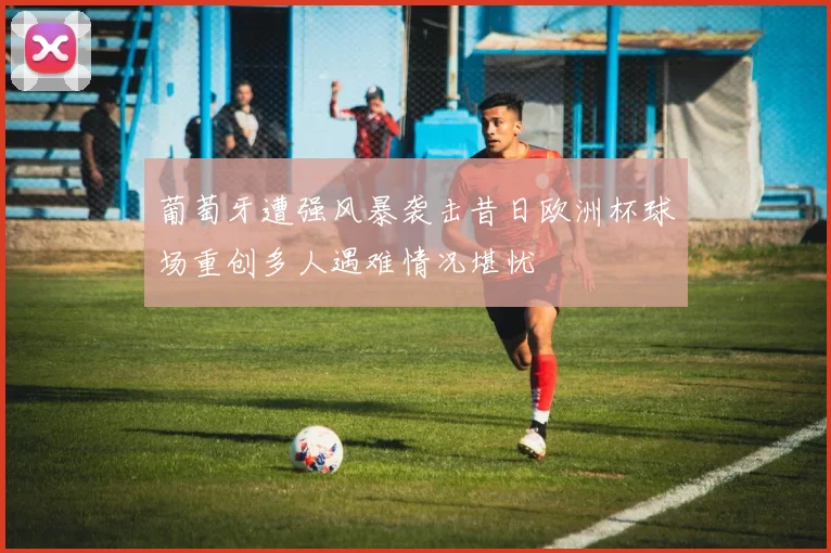 葡萄牙遭强风暴袭击昔日欧洲杯球场重创多人遇难情况堪忧