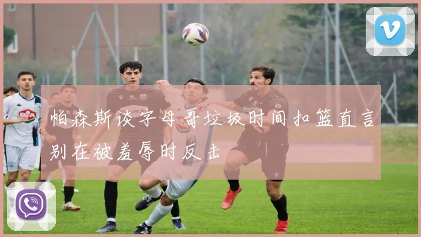 帕森斯谈字母哥垃圾时间扣篮直言别在被羞辱时反击