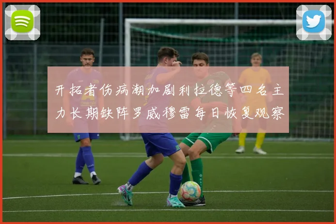 开拓者伤病潮加剧利拉德等四名主力长期缺阵罗威穆雷每日恢复观察