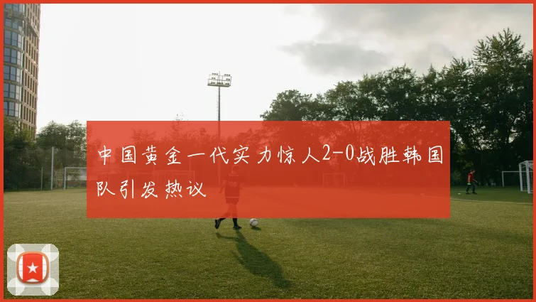 中国黄金一代实力惊人2-0战胜韩国队引发热议