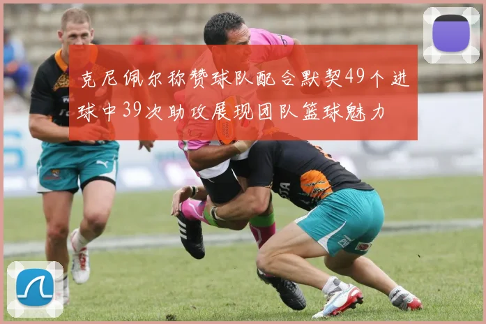 克尼佩尔称赞球队配合默契49个进球中39次助攻展现团队篮球魅力