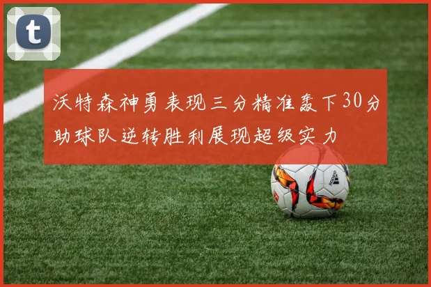 沃特森神勇表现三分精准轰下30分助球队逆转胜利展现超级实力