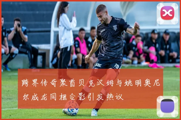 跨界传奇聚首贝克汉姆与姚明奥尼尔成龙同框合影引发热议