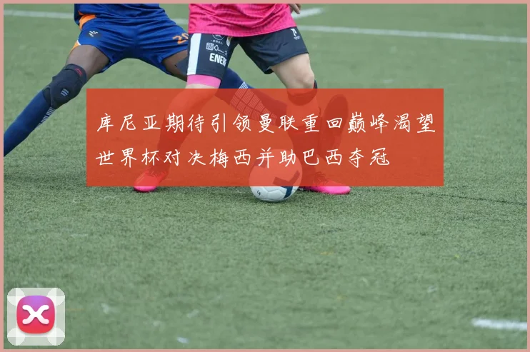 库尼亚期待引领曼联重回巅峰渴望世界杯对决梅西并助巴西夺冠