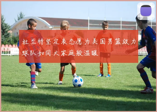 杜兰特坚定表态愿为美国男篮效力球队如同大家庭般温暖